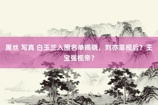 黑丝 写真 白玉兰入围名单揭晓，刘亦菲视后？王宝强视帝？