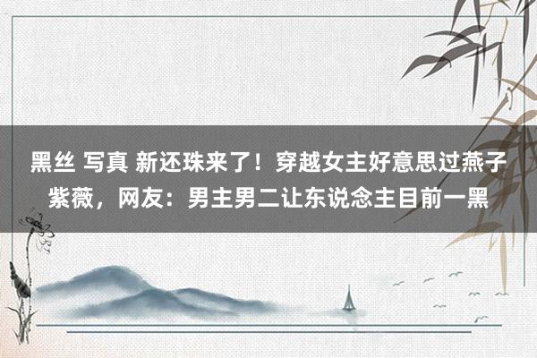 黑丝 写真 新还珠来了！穿越女主好意思过燕子紫薇，网友：男主男二让东说念主目前一黑