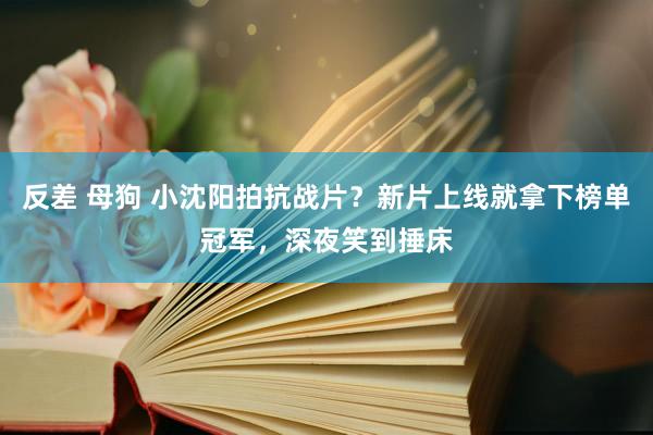 反差 母狗 小沈阳拍抗战片？新片上线就拿下榜单冠军，深夜笑到捶床