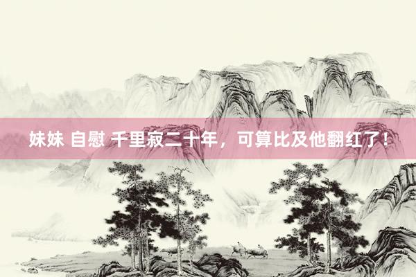 妹妹 自慰 千里寂二十年，可算比及他翻红了！