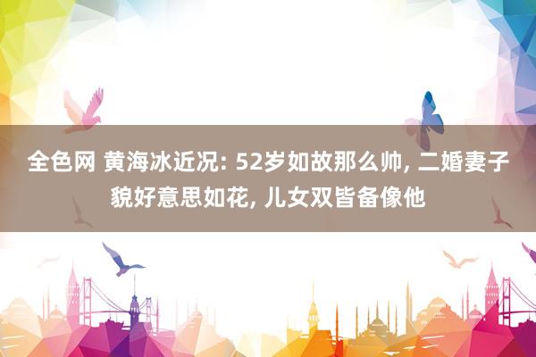 全色网 黄海冰近况: 52岁如故那么帅， 二婚妻子貌好意思如花， 儿女双皆备像他