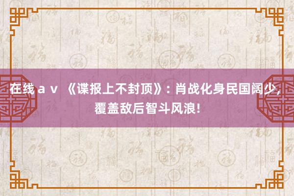 在线ａｖ 《谍报上不封顶》: 肖战化身民国阔少， 覆盖敌后智斗风浪!