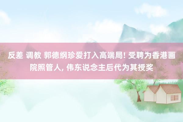 反差 调教 郭德纲珍爱打入高端局! 受聘为香港画院照管人， 伟东说念主后代为其授奖