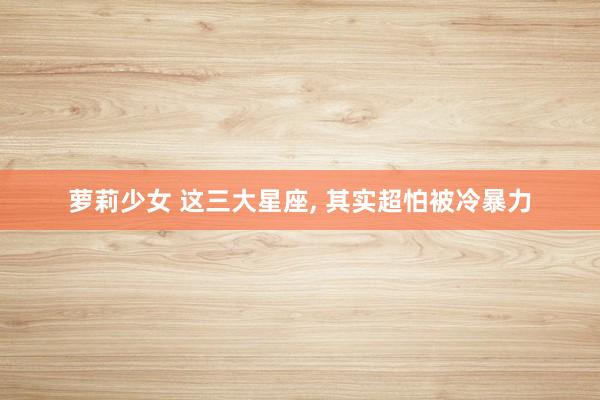 萝莉少女 这三大星座， 其实超怕被冷暴力