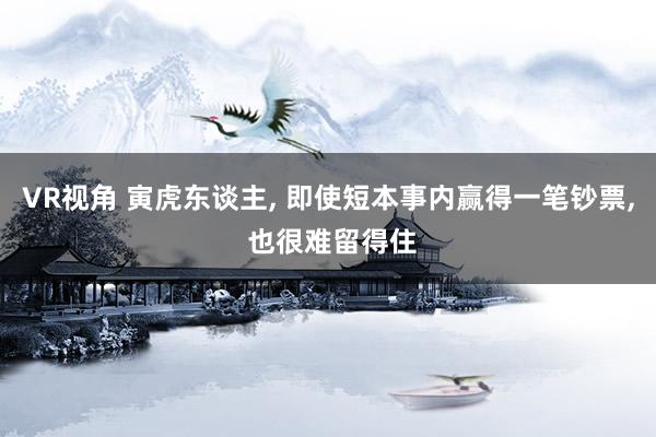VR视角 寅虎东谈主， 即使短本事内赢得一笔钞票， 也很难留得住