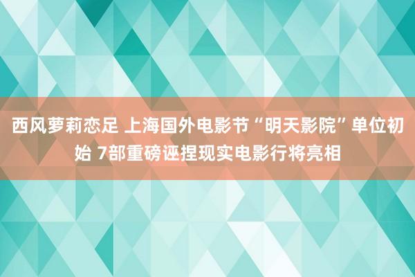 西风萝莉恋足 上海国外电影节“明天影院”单位初始 7部重磅诬捏现实电影行将亮相