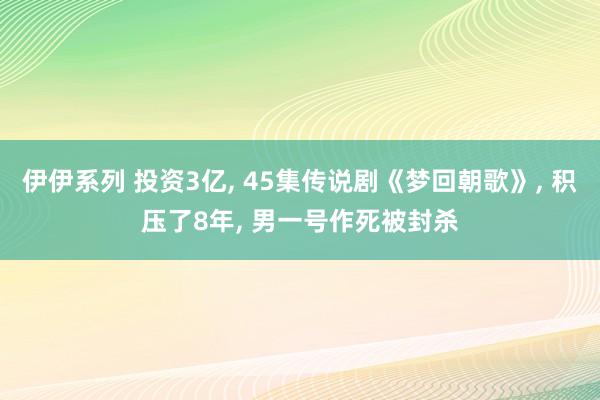 伊伊系列 投资3亿， 45集传说剧《梦回朝歌》， 积压了8年， 男一号作死被封杀