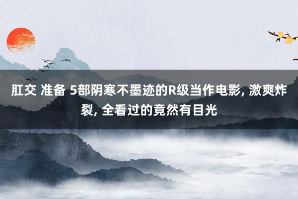 肛交 准备 5部阴寒不墨迹的R级当作电影， 激爽炸裂， 全看过的竟然有目光