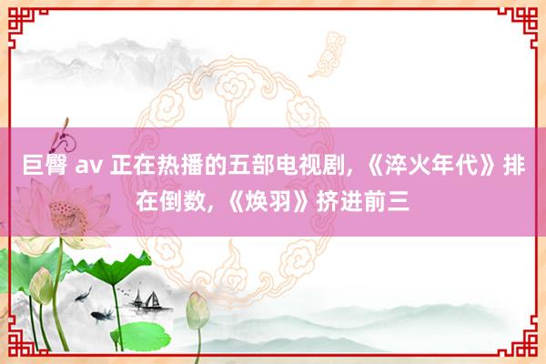巨臀 av 正在热播的五部电视剧， 《淬火年代》排在倒数， 《焕羽》挤进前三