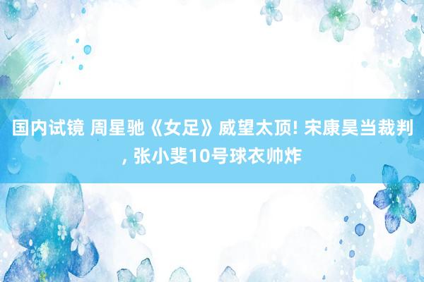 国内试镜 周星驰《女足》威望太顶! 宋康昊当裁判， 张小斐10号球衣帅炸