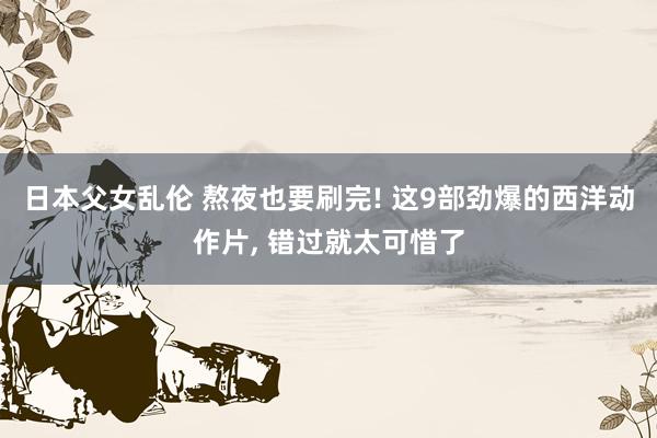日本父女乱伦 熬夜也要刷完! 这9部劲爆的西洋动作片， 错过就太可惜了