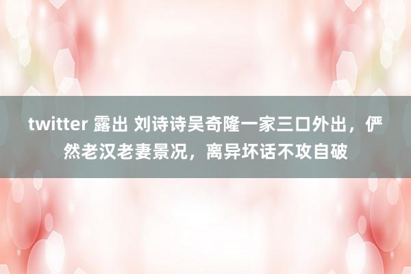 twitter 露出 刘诗诗吴奇隆一家三口外出，俨然老汉老妻景况，离异坏话不攻自破