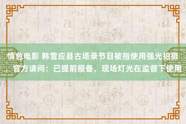 情色电影 韩雪应县古塔录节目被指使用强光拍摄，官方请问：已提前报备，现场灯光在监督下使用