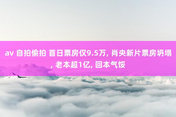 av 自拍偷拍 首日票房仅9.5万， 肖央新片票房坍塌， 老本超1亿， 回本气馁