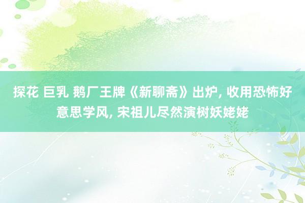 探花 巨乳 鹅厂王牌《新聊斋》出炉， 收用恐怖好意思学风， 宋祖儿尽然演树妖姥姥