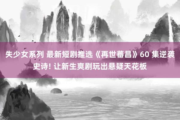 失少女系列 最新短剧推选《再世蕃昌》60 集逆袭史诗! 让新生爽剧玩出悬疑天花板